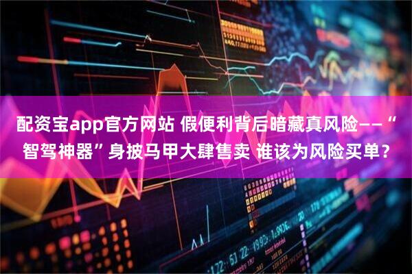 配资宝app官方网站 假便利背后暗藏真风险——“智驾神器”身披马甲大肆售卖 谁该为风险买单？