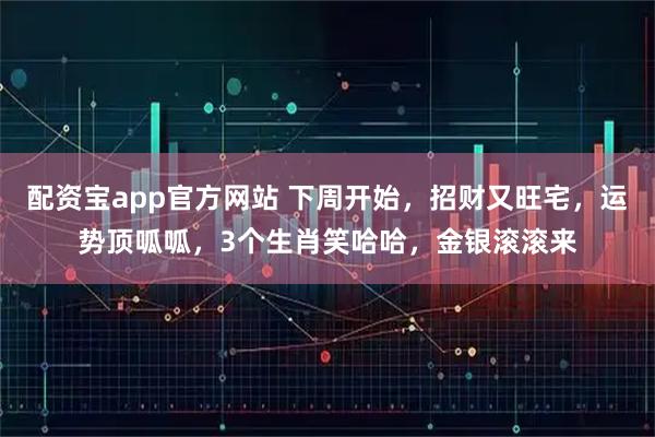 配资宝app官方网站 下周开始，招财又旺宅，运势顶呱呱，3个生肖笑哈哈，金银滚滚来